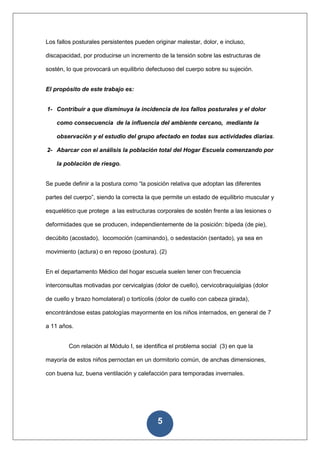 Los fallos posturales persistentes pueden originar malestar, dolor, e incluso,

discapacidad, por producirse un incremento de la tensión sobre las estructuras de

sostén, lo que provocará un equilibrio defectuoso del cuerpo sobre su sujeción.


El propósito de este trabajo es:


1- Contribuir a que disminuya la incidencia de los fallos posturales y el dolor

    como consecuencia de la influencia del ambiente cercano, mediante la

    observación y el estudio del grupo afectado en todas sus actividades diarias.

2- Abarcar con el análisis la población total del Hogar Escuela comenzando por

    la población de riesgo.


Se puede definir a la postura como “la posición relativa que adoptan las diferentes

partes del cuerpo”, siendo la correcta la que permite un estado de equilibrio muscular y

esquelético que protege a las estructuras corporales de sostén frente a las lesiones o

deformidades que se producen, independientemente de la posición: bípeda (de pie),

decúbito (acostado), locomoción (caminando), o sedestación (sentado), ya sea en

movimiento (actura) o en reposo (postura). (2)


En el departamento Médico del hogar escuela suelen tener con frecuencia

interconsultas motivadas por cervicalgias (dolor de cuello), cervicobraquialgias (dolor

de cuello y brazo homolateral) o tortícolis (dolor de cuello con cabeza girada),

encontrándose estas patologías mayormente en los niños internados, en general de 7

a 11 años.


         Con relación al Módulo I, se identifica el problema social (3) en que la

mayoría de estos niños pernoctan en un dormitorio común, de anchas dimensiones,

con buena luz, buena ventilación y calefacción para temporadas invernales.




                                           5
 