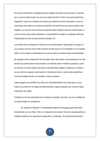 Al entrar al dormitorio y respetándose las medidas de altura se encuentra un aparato

de tv, que los niños suelen ver una hora antes de dormir. Pero una buena distancia y

angulación para ver tv desde sus camas (que deberían hacerlo sentados, lo que es

incorrecto) solo están en condiciones óptimas de hacerlo los que se encuentran más

alejados, ya que los más cercanos al aparato deben adquirir posturas inadecuadas, si

a eso se suma que suelen acostarse, no respetando las reglas, se agregan patrones

inapropiados con las consecuencias previstas. (4)


Las camas están ubicadas en hilera de a dos enfrentadas y distribuidas a lo largo, lo

que produce que los niños estén siempre de lado para ver tv acostados y si se sientan

estén con el cuello en hiperextesión lo que nos dará una determinada sintomatología.


Se agrega a esto el agravante de la tensión diaria del estudio y las posturas en el aula,

donde los pupitres tienen dos tamaños: los infantes tienen mobiliario pequeño y para

los demás una sola medida más allá de las diferentes edades y estaturas, sumado a

su uso de forma regular y permanente, mientras se llevan a cabo tareas repetitivas

como ser trabajar frente a un teclado o sobre el pupitre.


Cabe agregar que también hay niños con sobrealimentación por bajo peso, lo que

indica el aumento en el riesgo de deformidades y algias (dolores), por no tener fibras

suficientes de sostén.


También suman las asimetrías por el estado psicológico del niño, que se va reflejar en

la postura según su autoestima.


        En relación al Módulo II: el kinesiólogo aplicará un lenguaje adecuado para

relacionarse con los niños. Todo va a depender de la edad. Para los más pequeños se

trabajará además con expresiones gestuales y corporales, (5) utilizando las praxias




                                           6
 