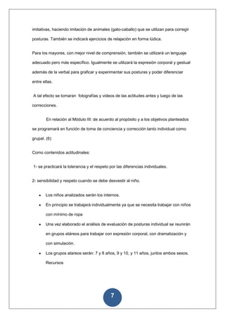 imitativas, haciendo imitación de animales (gato-caballo) que se utilizan para corregir

posturas. También se indicará ejercicios de relajación en forma lúdica.


Para los mayores, con mejor nivel de comprensión, también se utilizará un lenguaje

adecuado pero más específico. Igualmente se utilizará la expresión corporal y gestual

además de la verbal para graficar y experimentar sus posturas y poder diferenciar

entre ellas.


A tal efecto se tomaran fotografías y videos de las actitudes antes y luego de las

correcciones.


        En relación al Módulo III: de acuerdo al propósito y a los objetivos planteados

se programará en función de toma de conciencia y corrección tanto individual como

grupal. (6)


Como contenidos actitudinales:


1- se practicará la tolerancia y el respeto por las diferencias individuales.


2- sensibilidad y respeto cuando se debe desvestir al niño.


        Los niños analizados serán los internos.

        En principio se trabajará individualmente ya que se necesita trabajar con niños

        con mínimo de ropa

        Una vez elaborado el análisis de evaluación de posturas individual se reunirán

        en grupos etáreos para trabajar con expresión corporal, con dramatización y

        con simulación.

        Los grupos atareos serán: 7 y 8 años, 9 y 10, y 11 años, juntos ambos sexos.

        Recursos




                                            7
 