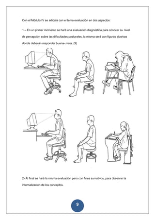 Con el Módulo IV se articula con el tema evaluación en dos aspectos:


1 – En un primer momento se hará una evaluación diagnóstica para conocer su nivel

de percepción sobre las dificultades posturales, la misma será con figuras alusivas

donde deberán responder buena- mala. (9)




2- Al final se hará la misma evaluación pero con fines sumativos, para observar la

internalización de los conceptos.




                                          9
 