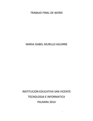 1
TRABAJO FINAL DE WORD
MARIA ISABEL MURILLO AGUIRRE
INSTITUCION EDUCATIVA SAN VICENTE
TECNOLOGIA E INFORMATICA
PALMIRA 2014
 