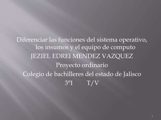 Diferenciar las funciones del sistema operativo,
los insumos y el equipo de computo
JEZIEL EDREI MENDEZ VAZQUEZ
Proyecto ordinario
Colegio de bachilleres del estado de Jalisco
3°I T/V
1
 