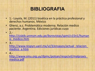 BIBLIOGRAFIA
• 1.- Loyola, M. (2011) bioética en la práctica profesional y
  derechos humanos. México
• Ghersi, a.c. Problemática moderna. Relación medico
  paciente. Argentina. Ediciones jurídicas cuyo
• 2.-
  http://sisbib.unmsm.edu.pe/bvrevistas/spmi/v15n1/human
  is_medico.htm
• 3.-
  http://www.respyn.uanl.mx/vi/3/ensayos/actual_relacion_
  medico_a.htm
• 4.-
  http://www.smu.org.uy/dpmc/polsan/respcivil/malpraxis_
  medica.pdf
 