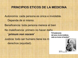 PRINCIPIOS ETICOS DE LA MEDICINA

Autonomía: cada persona es única e inviolable.
  Depende de si mismo.
Beneficencia: toda persona merece el bien
No maleficencia: primero no hacer daño
  “primum non nocere”
Justicia: todo ser humano tiene los mismos
  derechos (equidad).
 