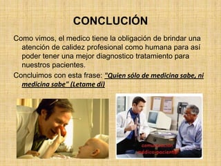CONCLUCIÓN
Como vimos, el medico tiene la obligación de brindar una
  atención de calidez profesional como humana para así
  poder tener una mejor diagnostico tratamiento para
  nuestros pacientes.
Concluimos con esta frase: "Quien sólo de medicina sabe, ni
  medicina sabe" (Letame di)
 