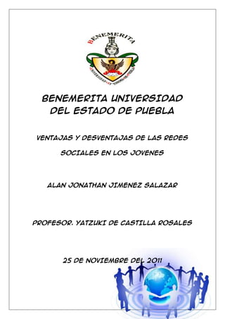 BENEMERITA UNIVERSIDAD
    DEL ESTADO DE PUEBLA


VENTAJAS Y DESVENTAJAS DE LAS REDES

      SOCIALES EN LOS JOVENES




   ALAN JONATHAN JIMENEZ SALAZAR




PROFESOR. YATZUKI DE CASTILLA ROSALES




       25 DE NOVIEMBRE DEL 2011




                                        1
 