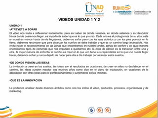 VIDEOS UNIDAD 1 Y 2
UNIDAD 1
•ATREVETE A SOÑAR
El video nos invita a reflexionar inicialmente, para así saber de donde venimos, en donde estamos y así descubrir
hasta donde queremos llegar, es importante saber que es lo que yo creo. Cada uno es el protagonista de su vida, esta
en nuestras manos hasta donde lleguemos, debemos soñar pero con los ojos abiertos y con los pies puestos en la
tierra, debemos reconocer que para alcanzar los sueños se debe trabajar y que es un camino largo alcanzable. Nos
invita hacer el reconocimiento de las zonas que encontramos en nuestro andar, zonas de confort y de igual manera
encontramos tipos de personas que nos impulsan a quedarnos ahí, la zona de pánico es la transición entre una y
otra,, la mejor manera de enfrentar el cambio es creer en lo que uno tiene sus capacidades en lo que uno puede llegar
hacer, debemos soñar y nunca dejarlo de hacer para día a día trabajar por alcanzar estos sueños.
•DE DONDE VIENEN LAS IDEAS
La invitación a creer en los sueños, las ideas son el resultados en ocasiones, de creer en ellas no desfallecer en el
camino, las ideas pueden resultar tras muchos años como dice en el video de incubación, en ocasiones de la
asociación con otras ideas para el perfeccionamiento y surgimiento de las mismas.
•QUE ES LA INNOVACION
La podemos analizar desde diversos ámbitos como nos los indica el video, productos, procesos, organizativas y de
marketing.
 