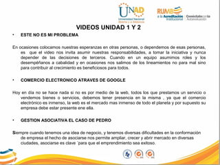 VIDEOS UNIDAD 1 Y 2
• ESTE NO ES MI PROBLEMA
En ocasiones colocamos nuestras esperanzas en otras personas, o dependemos de esas personas,
es que el video nos invita asumir nuestras responsabilidades, a tomar la iniciativa y nunca
depender de las decisiones de terceros. Cuando en un equipo asumimos roles y los
desempéñanos a cabalidad y en ocasiones nos salimos de los lineamientos no para mal sino
para contribuir al crecimiento es beneficiosos para todos.
• COMERCIO ELECTRONICO ATRAVES DE GOOGLE
Hoy en día no se hace nada si no es por medio de la web, todos los que prestamos un servicio o
vendemos bienes o servicios, debemos tener presencia en la misma , ya que el comercio
electrónico es inmenso, la web es el mercado mas inmenso de todo el planeta y por supuesto su
empresa debe estar presente ene ella.
• GESTION ASOCIATIVA EL CASO DE PEDRO
Siempre cuando tenemos una idea de negocio, y tenemos diversas dificultades en la conformación
de empresa el hecho de asociarse nos permite ampliar, crecer y abrir mercado en diversas
ciudades, asociarse es clave ´para que el emprendimiento sea exitoso.
 