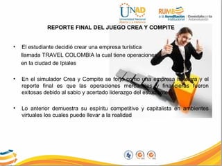 REPORTE FINAL DEL JUEGO CREA Y COMPITE
• El estudiante decidió crear una empresa turística
llamada TRAVEL COLOMBIA la cual tiene operaciones
en la ciudad de Ipiales
• En el simulador Crea y Compite se forjó como una empresa hotelera y el
reporte final es que las operaciones mercantiles y financieras fueron
exitosas debido al sabio y acertado liderazgo del estudiante.
• Lo anterior demuestra su espíritu competitivo y capitalista en ambientes
virtuales los cuales puede llevar a la realidad
 