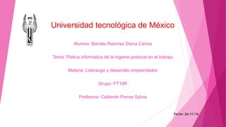 Universidad tecnológica de México
Alumna: Barreto Ramírez Diana Carina
Tema: Platica informativa de la higiene postural en el trabajo
Materia: Liderazgo y desarrollo emprendedor
Grupo: FT10R
Profesora: Calderón Porras Sylvia
Fecha: 26/11/16
 