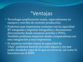 °Ventajas
 Tecnología ampliamente usada, especialmente en
  equipos y móviles de reciente producción.
 Podemos usar impresoras comunes con la capacidad
  BT integrada e imprimir fotografías y documentos
  directamente desde nuestros móviles o PDA’s.
  También podemos imprimir desde computadoras con
  esta integración a esas impresoras.
 Si nuestros móviles tienen la capacidad de
  “chat”, podemos hacerlo sin costo alguno y sin que
  nadie alrededor sepa de lo que se conversa, tal como lo
  hacemos con el MSN.
 