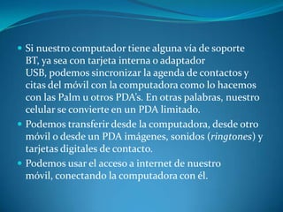  Si nuestro computador tiene alguna vía de soporte
  BT, ya sea con tarjeta interna o adaptador
  USB, podemos sincronizar la agenda de contactos y
  citas del móvil con la computadora como lo hacemos
  con las Palm u otros PDA’s. En otras palabras, nuestro
  celular se convierte en un PDA limitado.
 Podemos transferir desde la computadora, desde otro
  móvil o desde un PDA imágenes, sonidos (ringtones) y
  tarjetas digitales de contacto.
 Podemos usar el acceso a internet de nuestro
  móvil, conectando la computadora con él.
 