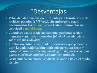 °Desventajas
 Velocidad de transmisión muy lenta para transferencia de
  archivos pesados (1 MB/seg.), sin embargo ya están
  encaminados los esfuerzos para tratar de aumentar su
  velocidad a 100 MB/seg.
 Cuando es usado inadecuadamente, podemos recibir
  mensajes y archivos indeseados (bluejacking, abundare
  sobre eso más adelante).
 Limitación entre la cantidad de periféricos que podemos
  usar. Los adaptadores bluetooth solo permiten hasta 7
  equipos “pariados” (término usado para definir los equipos
  que se pueden sincronizar y comunicar entre sí).
 Gasta mucha energía de la batería, cuando está en el modo
  visible.
 