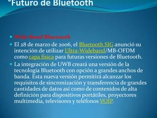 °Futuro de Bluetooth


 Wide Band Bluetooth
 El 28 de marzo de 2006, el Bluetooth SIG anunció su
  intención de utilizar Ultra-Wideband/MB-OFDM
  como capa física para futuras versiones de Bluetooth.
 La integración de UWB creará una versión de la
  tecnología Bluetooth con opción a grandes anchos de
  banda. Esta nueva versión permitirá alcanzar los
  requisitos de sincronización y transferencia de grandes
  cantidades de datos así como de contenidos de alta
  definición para dispositivos portátiles, proyectores
  multimedia, televisores y teléfonos VOIP.
 