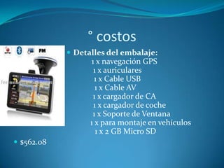 ° costos
             Detalles del embalaje:
                   1 x navegación GPS
                    1 x auriculares
                    1 x Cable USB
                     1 x Cable AV
                    1 x cargador de CA
                    1 x cargador de coche
                   1 x Soporte de Ventana
                  1 x para montaje en vehículos
                     1 x 2 GB Micro SD
 $562.08
 