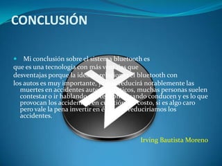CONCLUSIÓN

   Mi conclusión sobre el sistema bluetooth es
que es una tecnología con más ventajas que
desventajas porque la idea de relacionar el bluetooth con
los autos es muy importante, ya que reducirá notablemente las
  muertes en accidentes automovilísticos, muchas personas suelen
  contestar o ir hablando por teléfono cuando conducen y es lo que
  provocan los accidentes, en cuestión del costo, si es algo caro
  pero vale la pena invertir en él ya que reduciríamos los
  accidentes.


                                           Irving Bautista Moreno
 