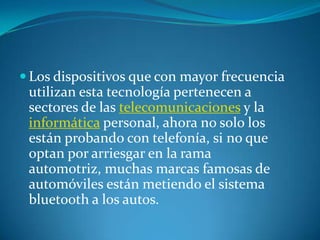  Los dispositivos que con mayor frecuencia
 utilizan esta tecnología pertenecen a
 sectores de las telecomunicaciones y la
 informática personal, ahora no solo los
 están probando con telefonía, si no que
 optan por arriesgar en la rama
 automotriz, muchas marcas famosas de
 automóviles están metiendo el sistema
 bluetooth a los autos.
 