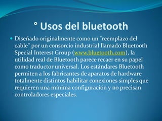 ° Usos del bluetooth
 Diseñado originalmente como un "reemplazo del
 cable" por un consorcio industrial llamado Bluetooth
 Special Interest Group (www.bluetooth.com), la
 utilidad real de Bluetooth parece recaer en su papel
 como traductor universal. Los estándares Bluetooth
 permiten a los fabricantes de aparatos de hardware
 totalmente distintos habilitar conexiones simples que
 requieren una mínima configuración y no precisan
 controladores especiales.
 