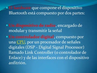  El hardware que compone el dispositivo
 Bluetooth está compuesto por dos partes:

 Un dispositivo de radio, encargado de
  modular y transmitir la señal
 Un controlador digital, compuesto por
  una CPU, por un procesador de señales
  digitales (DSP - Digital Signal Processor)
  llamado Link Controller (o controlador de
  Enlace) y de las interfaces con el dispositivo
  anfitrión.
 