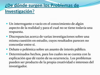 ¿De dónde surgen los Problemas de
Investigación?
 Un interrogante o vacío en el conocimiento de algún

aspecto de la realidad y para el cual no se tiene todavía una
respuesta.
 Discrepancias acerca de varias investigaciones sobre una
misma cuestión en estudio, cuyos resultados parecen no
concordar entre sí.
 Debate o polémica sobre un asunto de interés público.
 Determinados hechos, para los cuales no se cuenta con la
explicación que dé razón de su ocurrencia. Los problemas
pueden ser producto de la propia creatividad e intereses del
investigador.

 