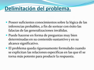 Delimitación del problema.
 Poseer suficientes conocimientos sobre la lógica de las

inferencias probables, a fin de sortear con éxito las
falacias de las generalizaciones inválidas.
 Puede hacerse en forma de preguntas muy bien
determinadas en su contenido sustantivo y en su
alcance significativo.
 El problema queda rigurosamente formulado cuando
se explicitan las relaciones específicas en las que él se
torna más potente para producir la respuesta.

 