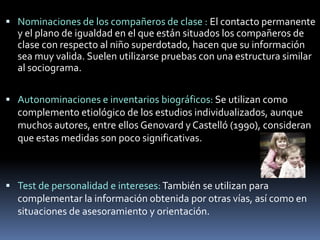 Nominaciones de los compañeros de clase : El contacto permanente y el plano de igualdad en el que están situados los compañeros de clase con respecto al niño superdotado, hacen que su información sea muy valida. Suelen utilizarse pruebas con una estructura similar al sociograma.Autonominaciones e inventarios biográficos: Se utilizan como complemento etiológico de los estudios individualizados, aunque muchos autores, entre ellos Genovard y Castelló (1990), consideran que estas medidas son poco significativas.Test de personalidad e intereses: También se utilizan para complementar la información obtenida por otras vías, así como en situaciones de asesoramiento y orientación.