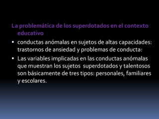 La problemática de los superdotados en el contexto educativoconductas anómalas en sujetos de altas capacidades: trastornos de ansiedad y problemas de conducta: Las variables implicadas en las conductas anómalas que muestran los sujetos  superdotados y talentosos son básicamente de tres tipos: personales, familiares y escolares.