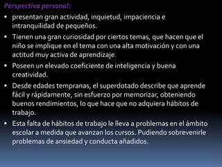 Perspectiva personal: presentan gran actividad, inquietud, impaciencia e intranquilidad de pequeños.Tienen una gran curiosidad por ciertos temas, que hacen que el niño se implique en el tema con una alta motivación y con una actitud muy activa de aprendizaje.Poseen un elevado coeficiente de inteligencia y buena creatividad.Desde edades tempranas, el superdotado describe que aprende fácil y rápidamente, sin esfuerzo por memorizar, obteniendo buenos rendimientos, lo que hace que no adquiera hábitos de trabajo.Esta falta de hábitos de trabajo le lleva a problemas en el ámbito escolar a medida que avanzan los cursos. Pudiendo sobrevenirle problemas de ansiedad y conducta añadidos.