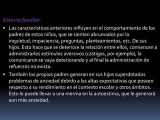 Entorno familiar:Las características anteriores influyen en el comportamiento de los padres de estos niños, que se sienten abrumados por la inquietud, impaciencia, preguntas, planteamientos, etc. De sus hijos. Esto hace que se deteriore la relación entre ellos, comiencen a administrarles estímulos aversivos (castigos, por ejemplo), la comunicaron se vaya deteriorando y al final la administración de refuerzos no exista.También los propios padres generan en sus hijos superdotados problemas de ansiedad debido a las altas expectativas que poseen respecto a su rendimiento en el contexto escolar y otros ámbitos. Esto le puede llevar a una merma en la autoestima, que le generará aun más ansiedad.
