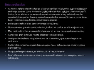 Entorno Escolar: Ya hemos referido la dificultad de trazar unperfil de los alumnos superdotados; sin embargo, autores como Whitmore (1985) y Butler-Por ( 1987) establecen el perfil básico de los alumnos superdotados en el ámbito educativo, indicándonos las características que los llevan a pasar desapercibidos, ser conflictivos a veces, tener bajos rendimientos y, finalmente al fracaso escolar.En lo que se refiere a los conocimientos curriculares:No emplea sus grandes conocimientos, incluso los oculta, en el trabajo escolar.Muy motivado en las áreas que le interesan; en las que no, gran desmotivación.Aunque es gran lector, se resiste a leer los temas de clase.Su expresión oral esta muy por encima de la escritura, que puede llegar a ser deficiente.Prefiere los conocimientos de los que puede hacer aplicaciones o transferencias significativas.No gusta de repetir tareas, ni memorizar sin razonamiento.Descuidado en las tareas escolares, aunque realiza tareas en casa que el mismo selecciona.