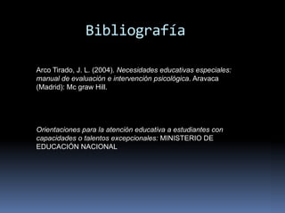 BibliografíaArco Tirado, J. L. (2004). Necesidades educativas especiales: manual de evaluación e intervención psicológica. Aravaca (Madrid): Mc graw Hill.Orientaciones para la atención educativa a estudiantes con capacidades o talentos excepcionales: MINISTERIO DE EDUCACIÓN NACIONAL
