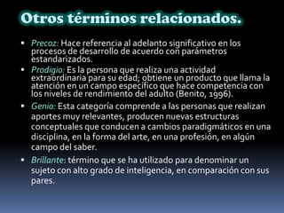 Otros términos relacionados.Precoz: Hace referencia al adelanto significativo en los procesos de desarrollo de acuerdo con parámetros estandarizados. Prodigio: Es la persona que realiza una actividad extraordinaria para su edad; obtiene un producto que llama la atención en un campo específico que hace competencia con los niveles de rendimiento del adulto (Benito, 1996). Genio: Esta categoría comprende a las personas que realizan aportes muy relevantes, producen nuevas estructuras conceptuales que conducen a cambios paradigmáticos en una disciplina, en la forma del arte, en una profesión, en algún campo del saber.Brillante: término que se ha utilizado para denominar un sujeto con alto grado de inteligencia, en comparación con sus pares. 