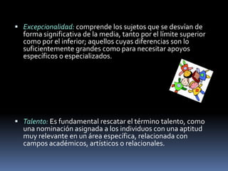 Excepcionalidad: comprende los sujetos que se desvían de forma significativa de la media, tanto por el límite superior como por el inferior; aquellos cuyas diferencias son lo suficientemente grandes como para necesitar apoyos específicos o especializados. Talento: Es fundamental rescatar el término talento, como una nominación asignada a los individuos con una aptitud muy relevante en un área específica, relacionada con campos académicos, artísticos o relacionales. 