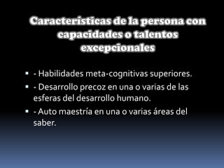 Características de la persona con capacidades o talentos excepcionales- Habilidades meta-cognitivas superiores.- Desarrollo precoz en una o varias de las esferas del desarrollo humano.- Auto maestría en una o varias áreas del saber.