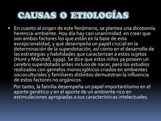 CAUSAS  O  ETIOLOGÍASEn cuanto al origen de este fenómeno, se plantea una dicotomía herencia-ambiente. Hoy día hay casi unanimidad  en creer que son ambos factores los que están en la base de esta excepcionalidad, y que desempeña un papel crucial en la determinación de la superdotación, así como en el desarrollo de las estrategias y habilidades que caracterizan a estos sujetos (Hunt y Marshall, 1999). Se dice que estos niños ya poseen un cerebro superdotado antes incluso de nacer, pero los estudios realizados con gemelos monocigóticos criados en ambientes socioculturales y familiares distintos demuestran la influencia de estos factores no orgánicos.Por tanto, la familia desempeña un papel importantísimo en el aporte genético y en el aporte de un ambiente rico en estimulaciones apropiadas a sus características intelectuales. 