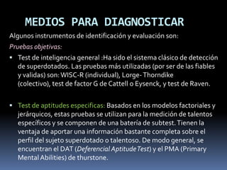 MEDIOS PARA DIAGNOSTICAR  Algunos instrumentos de identificación y evaluación son: Pruebas objetivas: Test de inteligencia general :Ha sido el sistema clásico de detección de superdotados. Las pruebas más utilizadas (por ser de las fiables y validas) son: WISC-R (individual), Lorge- Thorndike (colectivo), test de factor G de Cattell o Eysenck, y test de Raven.Test de aptitudes especificas: Basados en los modelos factoriales y jerárquicos, estas pruebas se utilizan para la medición de talentos específicos y se componen de una batería de subtest. Tienen la ventaja de aportar una información bastante completa sobre el perfil del sujeto superdotado o talentoso. De modo general, se encuentran el DAT (Deferencial Aptitude Test) y el PMA (Primary Mental Abilities) de thurstone. 