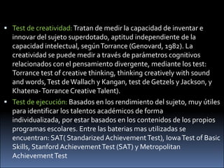 Test de creatividad: Tratan de medir la capacidad de inventar e innovar del sujeto superdotado, aptitud independiente de la capacidad intelectual, según Torrance (Genovard, 1982). La creatividad se puede medir a través de parámetros cognitivos relacionados con el pensamiento divergente, mediante los test: Torrance test of creativethinking, thinkingcreativelywithsound and words, Test de Wallach y Kangan, test de Getzels y Jackson, y Khatena- Torrance CreativeTalent). Test de ejecución: Basados en los rendimiento del sujeto, muy útiles para identificar los talentos académicos de forma individualizada, por estar basados en los contenidos de los propios programas escolares. Entre lasbateriasmasutilizadas se encuentran: SAT( Standarized Achievement Test), Iowa Test of Basic Skills, Stanford Achievement Test (SAT) y Metropolitan Achievement Test