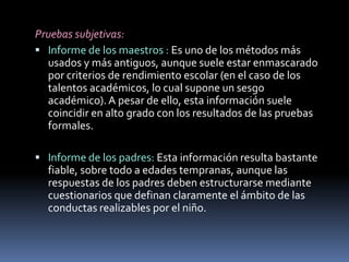 Pruebas subjetivas:Informe de los maestros : Es uno de los métodos más usados y más antiguos, aunque suele estar enmascarado por criterios de rendimiento escolar (en el caso de los talentos académicos, lo cual supone un sesgo académico). A pesar de ello, esta información suele coincidir en alto grado con los resultados de las pruebas formales.Informe de los padres: Esta información resulta bastante fiable, sobre todo a edades tempranas, aunque las respuestas de los padres deben estructurarse mediante cuestionarios que definan claramente el ámbito de las conductas realizables por el niño.