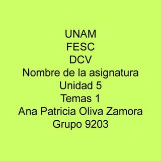 UNAM
FESC
DCV 
Nombre de la asignatura
Unidad 5
Temas 1
Ana Patricia Oliva Zamora
Grupo 9203

 