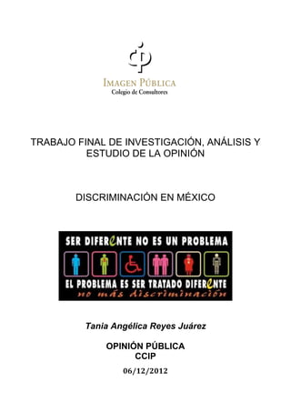  
 

    TRABAJO FINAL DE INVESTIGACIÓN, ANÁLISIS Y
              ESTUDIO DE LA OPINIÓN
 




            DISCRIMINACIÓN EN MÉXICO
 

 




             Tania Angélica Reyes Juárez

                 OPINIÓN PÚBLICA
                       CCIP
                     06/12/2012 
 