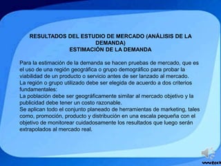 RESULTADOS DEL ESTUDIO DE MERCADO (ANÁLISIS DE LA
DEMANDA)
ESTIMACIÓN DE LA DEMANDA
Para la estimación de la demanda se hacen pruebas de mercado, que es
el uso de una región geográfica o grupo demográfico para probar la
viabilidad de un producto o servicio antes de ser lanzado al mercado.
La región o grupo utilizado debe ser elegida de acuerdo a dos criterios
fundamentales:
La población debe ser geográficamente similar al mercado objetivo y la
publicidad debe tener un costo razonable.
Se aplican todo el conjunto planeado de herramientas de marketing, tales
como, promoción, producto y distribución en una escala pequeña con el
objetivo de monitorear cuidadosamente los resultados que luego serán
extrapolados al mercado real.
 