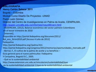 BIBLIOGRAFÍA
Henry Cañón Salazar 2011
Bogotá – Colombia
Modulo Curso Diseño De Proyectos –UNAD
Pedro León Gómez,
Director del Centro de Investigaciones en Palma de Aceite, CENIPALMA.
http://aupec.univalle.edu.co/informes/mayo98/ceni.html
--FEDEPALMA, (2012), Balance económico del sector palmero Colombiano
en el tercer trimestre de 2010
. [Internet].
Disponible en http://portal.fedepalma.org/documen/2011/
Bol_eco_3trim2010.pdf [Acceso 4 Julio de 2012]
Fedepalma
http://portal.fedepalma.org//palma.htm
http://portal.fedepalma.org/congreso/2012/memorias/oportunidades_mercado.pdf
--Bernal, F., El cultivo de la palma de aceite y su beneficio –
Guía general para el nuevo palmicultor. Fedepalma
Y Cenipalma, Bogotá D.C., 2005.
--Qué es la sustentabilidad ambiental
http://www.extension.unc.edu.ar/vinculacion/sustentabilidad/que
-es-la-sustentabilidad-ambiental-1/que-es-la-sustentabilidad-ambiental
 