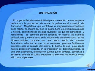 JUSTIFICACIÓN
El proyecto Estudio de factibilidad para la creación de una empresa
dedicada a la producción de aceite de palma en el municipio de
Fundación Magdalena, que contribuye al mejoramiento económico
de la región, se realiza por qué la palma tiene un crecimiento rápido
y notorio, convirtiéndose en algo favorable, ya que las ganancias y
rentabilidad se obtienen pronto teniendo en cuenta las diversas
utilizaciones que tiene tanto en la industria de alimentos como en los
biocombustibles, promete ser una buena fuente de recursos
financieros, además de que no se consumen grandes fertilizantes
químicos para el cuidado del mismo. El hecho de que este aceite
natural puede ser utilizado, en la producción de biocombustibles, es
una gran alternativa, teniendo en cuenta que el petróleo, comienza a
escasear, además el cultivo de palma no erosiona los terrenos como
si lo hace el petróleo.
 