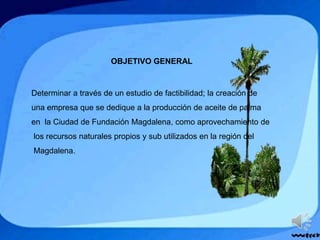 OBJETIVO GENERAL
Determinar a través de un estudio de factibilidad; la creación de
una empresa que se dedique a la producción de aceite de palma
en la Ciudad de Fundación Magdalena, como aprovechamiento de
los recursos naturales propios y sub utilizados en la región del
Magdalena.
 