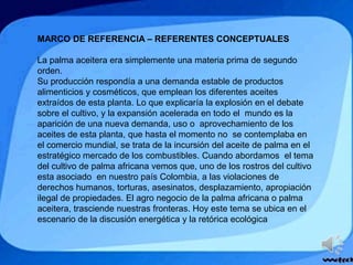 MARCO DE REFERENCIA – REFERENTES CONCEPTUALES
La palma aceitera era simplemente una materia prima de segundo
orden.
Su producción respondía a una demanda estable de productos
alimenticios y cosméticos, que emplean los diferentes aceites
extraídos de esta planta. Lo que explicaría la explosión en el debate
sobre el cultivo, y la expansión acelerada en todo el mundo es la
aparición de una nueva demanda, uso o aprovechamiento de los
aceites de esta planta, que hasta el momento no se contemplaba en
el comercio mundial, se trata de la incursión del aceite de palma en el
estratégico mercado de los combustibles. Cuando abordamos el tema
del cultivo de palma africana vemos que, uno de los rostros del cultivo
esta asociado en nuestro país Colombia, a las violaciones de
derechos humanos, torturas, asesinatos, desplazamiento, apropiación
ilegal de propiedades. El agro negocio de la palma africana o palma
aceitera, trasciende nuestras fronteras. Hoy este tema se ubica en el
escenario de la discusión energética y la retórica ecológica
 