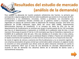 Resultados del estudio de mercado
(análisis de la demanda)
Para conocer la demanda de nuestro producto utilizáremos dos fuentes. La primaria que
corresponde a algunas páginas de internet sobre la población que existe en el municipio de Chía-
Cundinamarca y sus alrededores, encuestas, revistas y periódicos. Las secundarias que
corresponden a estadísticas oficiales emitidas por el gobierno estatal y municipal, datos
registrados en cámara de comercio sobre la adquisición de nuestros servicios. Chía tiene una
población de 97.896 habitantes según datos del censo 2005 (DANE, Departamento
Administrativo Nacional de Estadística). Si se compara los datos de Chía con los del
departamento de Cundinamarca se concluye que ocupa el quinto puesto de los 116 municipios
que hay en el departamento y representa un 4,2936% de la población total de éste. A nivel
nacional, Chía ocupa el puesto 57 de los 1.119 municipios que hay en Colombia y representa un
0,2283% de la población total del país. Chía esta dividida en 8 veredas más al área urbana,
muchas de estas veredas entre las que se destacan Bojacá, la Balsa o Tiquiza son conocidas por
el rápido crecimiento de la población y el alto nivel de construcción en su mayoría de clase alta.
Se revisó el registro de cámara y comercio de Chía-Cundinamarca y no se encontró registro de
una empresa procesadora de grasa animal que comercialice jabón artesanal, en páginas locales
se encontró un único proveedor que ofrece venta de jabón artesanal; teniendo en cuenta lo
anterior podríamos inferir que se trata de una demanda no saturada. Adicionalmente de
acuerdo al tipo de demanda nos ubicamos dentro de la demanda de bienes social y
nacionalmente necesarios.
 