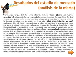Resultados del estudio de mercado
(análisis de la oferta)
Intentaremos averiguar todo lo posible sobre los siguientes tópicos: ¿Quiénes son nuestros
competidores? Actualmente hemos encontrado la empresa Industrias Eco Ltda. Jabón Eco Chía
Cundinamarca quienes serían nuestro competidor directo, como competidores indirectos tenemos
los jabones cosméticos que se venden en el mercado . ¿Qué ofrece Industrias Eco Ltda.?
Producto/servicio: Fabricante y comercializador de Jabón Eco bactericida desengrasante no tóxico
que ofrece a hoteles, restaurantes, instituciones, empresas de alimentos y fincas lecheras total
biodegradabilidad y acompañamiento con capacitación para garantizar la optimización de sus
beneficios. Comercializadores de Ecogel gel antibacterial para manos. debilidades: actualmente esta
empresa tiene seis líneas de productos y servicios: Jabón Eco Bactericida Desengrasante Neutro Polvo
para la industria alimenticia. Jabón Eco Bactericida Desengrasante Lavanda Polvo. Multiusos para
aseo y desinfección de superficies. Jabón Eco Bactericida Desengrasante Lavanda Líquido. Multiusos
para aseo y desinfección de superficies. jabón Eco Bactericida Desengrasante Limón Líquido,
Desengrasante y bactericida para vajillas y cocina. Jabón Eco Bactericida Desengrasante Neutro
Líquido. Desengrasante y bactericida para vajillas y cocina, Desengrasante y bactericida para la
industria alimenticia. Ecogel antibacterial para manos y superficies todas las líneas están enfocadas a
proveer el sector de la industria y no tiene presentación en barra ni usos dirigidos a los habitantes.
Sus principales clientes son: Nutrix, Hoteles Estelar, Habitel, fundación nuevo Marymount, Country
Club de Bogotá, respecto a precios de productos no se encontró información alguna, al comunicarse
con el teléfono publicado solicitan varios datos como cliente para acceder a una cotización.
 