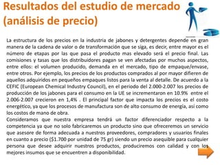 Resultados del estudio de mercado
(análisis de precio)
La estructura de los precios en la industria de jabones y detergentes depende en gran
manera de la cadena de valor o de transformación que se siga, es decir, entre mayor es el
número de etapas por las que pasa el producto mas elevado será el precio final. Las
comisiones y tasas que los distribuidores pagan se ven afectadas por muchos aspectos,
entre ellos: el volumen producido, demanda en el mercado, tipo de empaque/envase,
entre otros. Por ejemplo, los precios de los productos comprados al por mayor difieren de
aquellos adquiridos en pequeños empaques listos para la venta al detalle. De acuerdo a la
CEFIC (European Chemical Industry Council), en el periodo del 2.000-2.007 los precios de
producción de los jabones para el consumo en la UE se incrementaron en 10.9% entre el
2.006-2.007 crecieron en 1,4% . El principal factor que impacta los precios es el costo
energético, ya que los procesos de manufactura son de alto consumo de energía, así como
los costos de mano de obra.
Consideramos que nuestra empresa tendrá un factor diferenciador respecto a la
competencia ya que no solo fabricaremos un producto sino que ofreceremos un servicio
que asesore de forma adecuada a nuestros proveedores, compradores y usuarios finales
en cuanto a precio ($1.700 por unidad de 75 gr) siendo un precio asequible para cualquier
persona que desee adquirir nuestros productos, produciremos con calidad y con los
mejores insumos que se encuentren a disponibilidad.
 