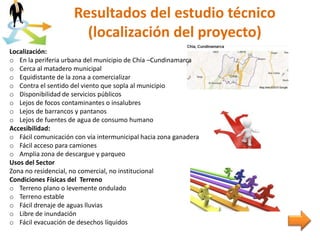 Resultados del estudio técnico
(localización del proyecto)
Localización:
o En la periferia urbana del municipio de Chía –Cundinamarca
o Cerca al matadero municipal
o Equidistante de la zona a comercializar
o Contra el sentido del viento que sopla al municipio
o Disponibilidad de servicios públicos
o Lejos de focos contaminantes o insalubres
o Lejos de barrancos y pantanos
o Lejos de fuentes de agua de consumo humano
Accesibilidad:
o Fácil comunicación con vía intermunicipal hacia zona ganadera
o Fácil acceso para camiones
o Amplia zona de descargue y parqueo
Usos del Sector
Zona no residencial, no comercial, no institucional
Condiciones Físicas del Terreno
o Terreno plano o levemente ondulado
o Terreno estable
o Fácil drenaje de aguas lluvias
o Libre de inundación
o Fácil evacuación de desechos líquidos
 