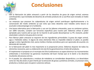 Conclusiones
o Con la fabricación de jabón artesanal a partir de los desechos de grasa de origen animal; estamos
contribuyendo a que toneladas de desechos de animales producto de su sacrificio sean enviados al medio
ambiente.
o Las empresas que procesan los subproductos de origen animal contribuyen significativamente a la
conservación del medio ambiente ya que evita que estos desechos sean tratados como basura se
acumulen o descompongan en el ambiente.
o Una buena alternativa para la fabricación y uso son los jabones artesanales, pues no contienen quimos,
son 100% naturales, cumplen con funciones específicas para nuestra piel. Debemos utilizar el jabón
apropiado para nuestra piel ya que de no hacerlo la piel puede descompensar su PH, resecarla, perder
elasticidad o volverla más grasa de lo normal.
o Para fabricar jabón artesanal se requieren de tres ingredientes primordiales: la grasa de origen animal,
agua e hidróxido sódico. Si alguno de estos elementos falta es imposible elaborar el jabón; es posible
agregar a estos ingredientes miel, avena molida o hierbas aromáticas pero son opcionales de acuerdo a la
demanda del mercado.
o En la fabricación del jabón lo más importante es la preparación previa. Debemos disponer de todos los
elementos necesarios, para su elaboración de esta forma garantizaremos el éxito del producto.
o Al implementar el proyecto en el municipio de Chía-Cundinamarca se espera disminuir los inconvenientes
ambientales e incrementar las ganancias resultantes del buen manejo que se le darán a los desechos
resultantes del proceso cárnico.
o En el pasado, los subproductos y residuos de mataderos se consideraban desperdicios y se desechaban
como tal. Hoy día existe un gran interés por la extracción de grasas y proteínas animales, se procesan estos
productos y residuos para recuperar sustancias valiosas.
 